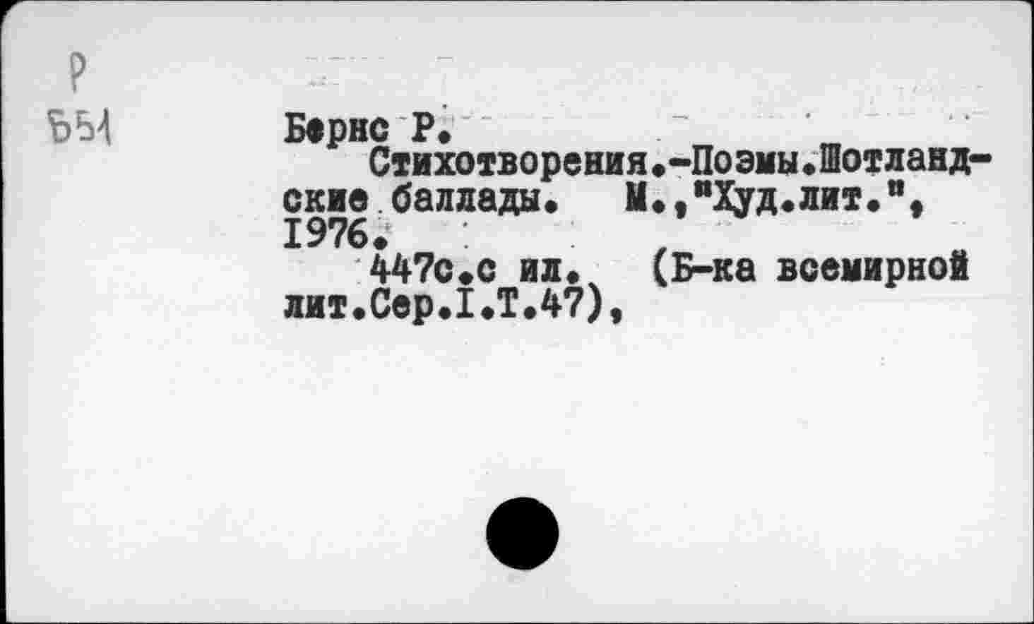 ﻿Бернс Р.
Стихотворения.-Поэмы.Шотланд окне баллады.	М.,"Худ.лит.",
1976.
4470.0 ил. (Б-ка всемирной лит.Сер.1.Т.47),